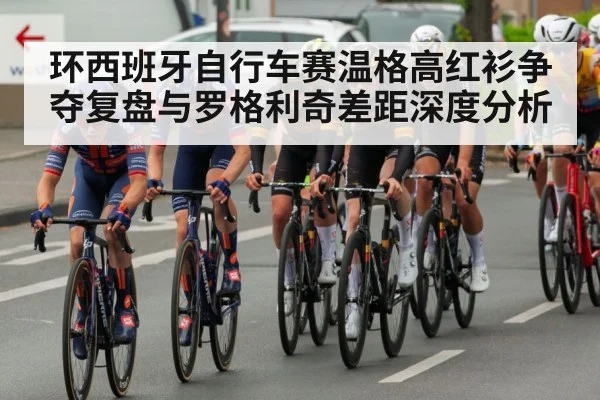 环西班牙自行车赛温格高红衫争夺复盘与罗格利奇差距深度分析