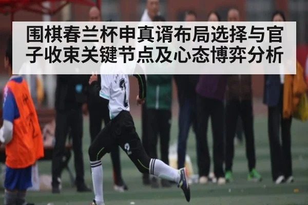 围棋春兰杯申真谞布局选择与官子收束关键节点及心态博弈分析