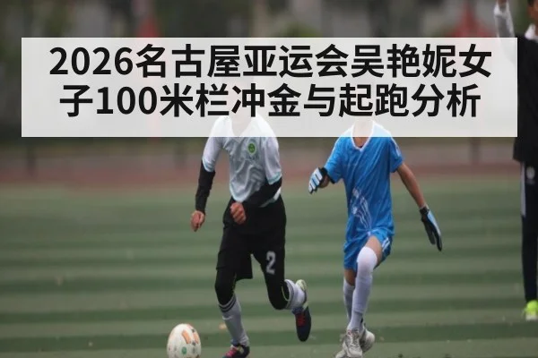 2026名古屋亚运会吴艳妮女子100米栏冲金与起跑分析