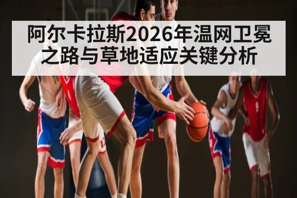 阿尔卡拉斯2026年温网卫冕之路与草地适应关键分析