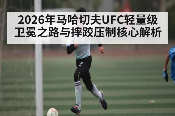 2026年马哈切夫UFC轻量级卫冕之路与摔跤压制核心解析